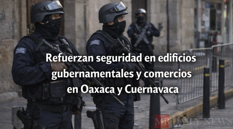 Refuerzan seguridad en edificios gubernamentales y comercios en Oaxaca y Cuernavaca